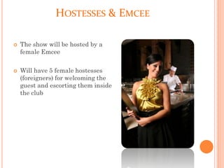 HOSTESSES & EMCEE
 The show will be hosted by a
female Emcee
 Will have 5 female hostesses
(foreigners) for welcoming the
guest and escorting them inside
the club
 