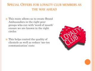 SPECIAL OFFERS FOR LOYALTY CLUB MEMBERS AS
THE WAY AHEAD
 This route allows us to create Brand
Ambassadors in the right peer
groups who can with ‘word of mouth’
ensure we are known in the right
circles
 This helps control the quality of
clientele as well as reduce ‘me-too
communication’ costs
 