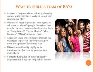 WAYS TO BUILD A TEAM OF BA’S?
 Approach frequent visitors at neighbouring
outlets and invite them to check us out with
an exclusive offer
 Organize a meet of guest list managers and
ask them to identify people from their lists
who fall into certain desirable brackets. Such
as “Party Animal”, “Dance Master”, “Miss
Glamour”, “Miss Consistency” etc.
 Approach these chosen people through the
Managers to party at the venue and give
them the option of becoming BA’s
 FB contest to identify highly social
individuals with a flair for going out and
invite them
 Contests during lunch hours at nearby
corporate buildings can help call in people
 