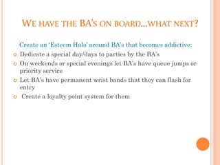WE HAVE THE BA’S ON BOARD…WHAT NEXT?
Create an ‘Esteem Halo’ around BA’s that becomes addictive:
 Dedicate a special day/days to parties by the BA’s
 On weekends or special evenings let BA’s have queue jumps or
priority service
 Let BA’s have permanent wrist bands that they can flash for
entry
 Create a loyalty point system for them
 