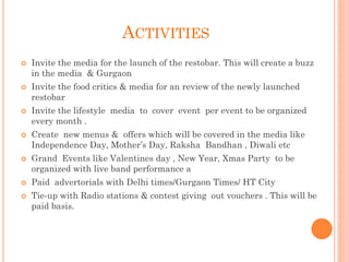 ACTIVITIES
 Invite the media for the launch of the restobar. This will create a buzz
in the media & Gurgaon
 Invite the food critics & media for an review of the newly launched
restobar
 Invite the lifestyle media to cover event per event to be organized
every month .
 Create new menus & offers which will be covered in the media like
Independence Day, Mother’s Day, Raksha Bandhan , Diwali etc
 Grand Events like Valentines day , New Year, Xmas Party to be
organized with live band performance a
 Paid advertorials with Delhi times/Gurgaon Times/ HT City
 Tie-up with Radio stations & contest giving out vouchers . This will be
paid basis.
 