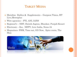 TARGET MEDIA
 Mainline Dailies & Supplements – Gurgaon Times, HT
Live,Metroplus
 Wire agencies – PTI, ANI, IANS
 Regional's – NBT, Dainik Jagran, Bhaskar, Punjab Kesari
 Electronic – Zee, NDTV, Live India, News 24
 Magazines- FHM, Time out, GO Now, Spice route, The
Man
 