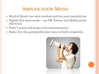 AMPLIFICATION MEDIA
 Word of Mouth: our main medium and the most powerful one
 Digital: Our main media – use FB, Twitter and Mobile portal
effectively
 Print: Launch and mega event announcements
 Radio: Use the quiz/gratification route to build recognition
 