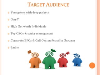 TARGET AUDIENCE
 Youngsters with deep pockets
 Gen-Y
 High Net worth Individuals
 Top CEOs & senior management
 Corporate/BPOs & Call Centers based in Gurgaon
 Ladies
 
