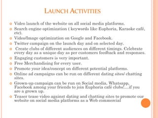 LAUNCH ACTIVITIES
 Video launch of the website on all social media platforms.
 Search engine optimization ( keywords like Euphoria, Karaoke café,
etc).
 Video/Image optimization on Google and Facebook.
 Twitter campaign on the launch day and on selected day.
 Create clubs of different audiences on different timings. Celebrate
every day as a unique day as per customers feedback and responses.
 Engaging customers is very important.
 Free Merchandising for every user.
 Promote your idea/concept on different potential platforms.
 Online ad campaigns can be run on different dating sites/ chatting
sites.
 Grown-up campaign can be run on Social media, Whatsapp,
Facebook among your friends to join Euphoria café clubs!....if you
are a grown up.
 Teaser tease video against dating and chatting sites to promote our
website on social media platforms as a Web commercial
 