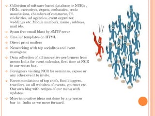  Collection of software based database or NCR's ,
HNIs, executives, expats, embassies, trade
associations, chambers of commerce, P3
celebrities, ad agencies, event organizer,
weddings etc. Mobile numbers, name , address,
mail ids.
 Spam free email blast by SMTP sever
 Emailer templates on HTML
 Direct print mailers
 Networking with top socialites and event
managers.
 Data collection of all innovative performers from
across India for event calendar, first time at NCR
in our restro bar .
 Foreigners visiting NCR for seminars, expose or
any other event to invite.
 Recommendations of top chefs, food bloggers,
travelers, on all websites of events, gourmet etc.
Our own blog with recipes of our menu with
updates.
 More innovative ideas not done by any restro
bar in India as we move forward.
 