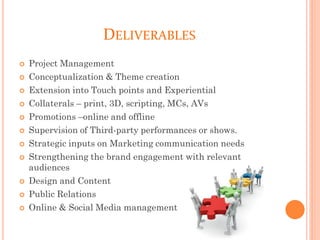 DELIVERABLES
 Project Management
 Conceptualization & Theme creation
 Extension into Touch points and Experiential
 Collaterals – print, 3D, scripting, MCs, AVs
 Promotions –online and offline
 Supervision of Third-party performances or shows.
 Strategic inputs on Marketing communication needs
 Strengthening the brand engagement with relevant
audiences
 Design and Content
 Public Relations
 Online & Social Media management
 