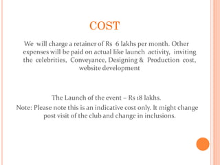 COST
We will charge a retainer of Rs 6 lakhs per month. Other
expenses will be paid on actual like launch activity, inviting
the celebrities, Conveyance, Designing & Production cost,
website development
The Launch of the event – Rs 18 lakhs.
Note: Please note this is an indicative cost only. It might change
post visit of the club and change in inclusions.
 