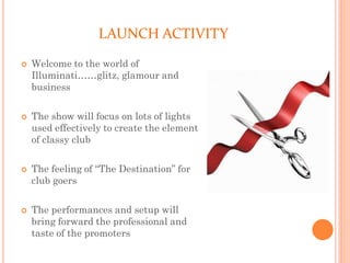 LAUNCH ACTIVITY
 Welcome to the world of
Illuminati……glitz, glamour and
business
 The show will focus on lots of lights
used effectively to create the element
of classy club
 The feeling of “The Destination” for
club goers
 The performances and setup will
bring forward the professional and
taste of the promoters
 