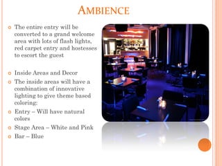 AMBIENCE
 The entire entry will be
converted to a grand welcome
area with lots of flash lights,
red carpet entry and hostesses
to escort the guest
 Inside Areas and Decor
 The inside areas will have a
combination of innovative
lighting to give theme based
coloring:
 Entry – Will have natural
colors
 Stage Area – White and Pink
 Bar – Blue
 
