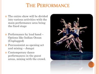 THE PERFORMANCE
 The entire show will be divided
into various activities with the
main performance area being
the fixed stage
 Performance by lead band –
Options like Indian Ocean
(Unplugged)
 Percussionist as opening act
and mixing – Jonqui
 Contemporary dance
performances in the guest
areas, mixing with the crowd.
 