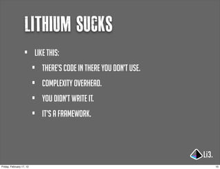 lithium sucks
                   •      Like this:
                          •   there’s code in there you don’t use.
                          •   complexity overhead.
                          •   you didn’t write it.
                          •   it’s a framework.




Friday, February 17, 12                                              10
 