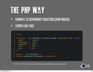 the php way
                     •         example: sf dependency injection (Zend mailer)
                     •         Starts like this:
                           1   <?php
                           2
                           3   $transport =          new Zend_Mail_Transport_Smtp('smtp.gmail.com', array(
                           4     'auth'              => 'login',
                           5     'username'          => 'foo',
                           6     'password'          => 'bar',
                           7     'ssl'               => 'ssl',
                           8     'port'              => 465,
                           9   ));
                          10
                          11   $mailer = new Zend_Mail();
                          12   $mailer->setDefaultTransport($transport);



                          * examples taken from http://components.symfony-project.org/dependency-injection/documentation




Friday, February 17, 12                                                                                                    12
 