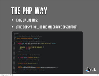 the php way
                     •             ends up like this:
                     •             (This doesn’t include the xml service descriptor)
                           1   <?php
                           2
                           3   class Container extends sfServiceContainer
                           4   {
                           5     static protected $shared = array();
                           6
                           7       protected function getMailTransportService()
                           8       {
                           9         return new Zend_Mail_Transport_Smtp('smtp.gmail.com', array(
                          10           'auth'     => 'login',
                          11           'username' => $this['mailer.username'],
                          12           'password' => $this['mailer.password'],
                          13           'ssl'      => 'ssl',
                          14           'port'     => 465,
                          15         ));
                          16       }
                          17
                          18       protected function getMailerService()
                          19       {
                          20         if (isset(self::$shared['mailer']))
                          21         {
                          22           return self::$shared['mailer'];
                          23         }
                          24
                          25           $class = $this['mailer.class'];
                          26
                          27           $mailer = new $class();
                          28           $mailer->setDefaultTransport($this->getMailTransportService());
                          29
                          30           return self::$shared['mailer'] = $mailer;
                          31       }
                          32   }

Friday, February 17, 12                                                                                  13
 