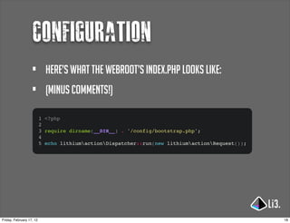 Configuration
                   •        Here’s what the webroot’s index.php looks like:
                   •        (Minus comments!)

                          1 <?php
                          2
                          3 require dirname(__DIR__) . '/config/bootstrap.php';
                          4
                          5 echo lithiumactionDispatcher::run(new lithiumactionRequest());




Friday, February 17, 12                                                                          18
 