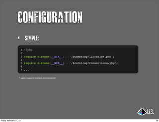 configuration
                   •          simple:
                          1   <?php
                          2
                          3   require dirname(__DIR__) . '/bootstrap/libraries.php';
                          4
                          5   require dirname(__DIR__) . '/bootstrap/connections.php';
                          6
                          7   ...

                     * easily supports multiple environments!




Friday, February 17, 12                                                                  19
 
