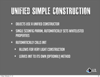 Unified simple construction
                   •      objects use a unified constructor
                   •      single $config param, automatically sets whitelisted
                          properties
                   •      automatically calls init
                          •   allows for very light construction
                          •   leaves init to its own (optional!) method



Friday, February 17, 12                                                          20
 