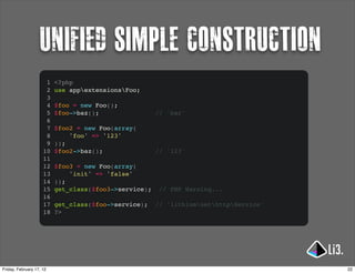 unified simple construction
                      1   <?php
                      2   use appextensionsFoo;
                      3
                      4   $foo = new Foo();
                      5   $foo->baz();                 // 'bar'
                      6
                      7   $foo2 = new Foo(array(
                      8       'foo' => '123'
                      9   ));
                     10   $foo2->baz();                // '123'
                     11
                     12   $foo3 = new Foo(array(
                     13       'init' => 'false'
                     14   ));
                     15   get_class($foo3->service);    // PHP Warning...
                     16
                     17   get_class($foo->service);    // 'lithiumnethttpService'
                     18   ?>




Friday, February 17, 12                                                                22
 