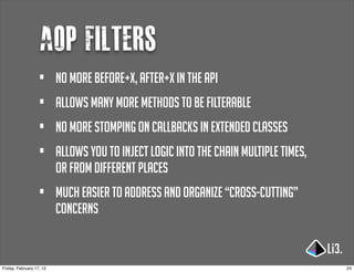 Aop filters
                   •      no more before+x, after+x in the api
                   •      allows many more methods to be filterable
                   •      no more stomping on callbacks in extended classes
                   •      allows you to inject logic into the chain multiple times,
                          or from different places
                   •      much easier to address and organize “cross-cutting”
                          concerns


Friday, February 17, 12                                                               24
 