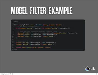 model filter example
                      1 <?php
                      2
                      3 Users::applyFilter('save', function($self, $params, $chain) {
                      4     // For newly created users:
                      5   if (!$params['entity']->exists() && $params['entity']->validates()) {
                      6
                      7     // Hash new user passwords and set 'created' date
                      8     $params['entity']->password = Password::hash($params['entity']->password);
                      9     $params['entity']->created_at = new MongoDate();
                     10     $params['entity']->created_by = $user['email'];
                     11   }
                     12
                     13   // Set modified info
                     14   $params['entity']->modified_at = new MongoDate();
                     15   $params['entity']->modified_by = $user['email'];
                     16
                     17   return $chain->next($self, $params, $chain);
                     18 });




Friday, February 17, 12                                                                                  25
 