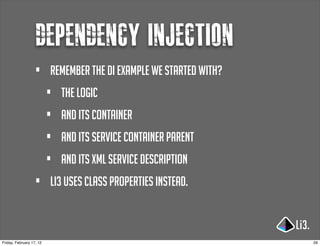 dependency injection
                   •      remember the di example we started with?
                          •   the logic
                          •   and its container
                          •   and its service container parent
                          •   and its xml service description
                   •      li3 uses class properties instead.



Friday, February 17, 12                                              29
 