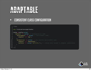 adaptable
                   •       consistent class configuration
                      1   <?php
                      2
                      3   use lithiumstorageCache;
                      4
                      5   Cache::config(array(
                      6     'default' => array( // configuration name
                      7       'development' => array( // environment name
                      8          'adapter' => 'Apc',
                      9       ),
                     10       'production' => array( // woo another environment name
                     11          'adapter' => 'Memcached',
                     12          'servers' => array('127.0.0.1'), // custom vars handed to adapter constructor
                     13       )
                     14     )
                     15   ));




Friday, February 17, 12                                                                                          32
 