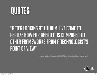 Quotes
                  “After looking at Lithium, I’ve come to
                  realize how far ahead it is compared to
                  other frameworks from a technologist’s
                  point of view.”
                                —David Coallier, President of PEAR, CTO for Orchestra.IO (now Engine Yard)




Friday, February 17, 12                                                                                      36
 