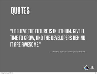 Quotes

                  “I believe the future is in lithium. Give it
                  time to grow, and the developers behind
                  it are awesome.”
                                         —Fahad Ibnay Heylaal, Creator Croogo (CakePHP) CMS




Friday, February 17, 12                                                                       38
 