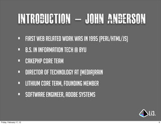 introduction - john anderson
                   •      first web related work was in 1995 (perl/html/js)
                   •      b.s. in information tech @ byu
                   •      cakephp core team
                   •      director of technology at (media)rain
                   •      lithium core team, founding member
                   •      software engineer, adobe systems


Friday, February 17, 12                                                       4
 