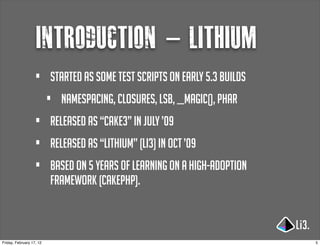 introduction - lithium
                   •      started as some test scripts on early 5.3 builds
                          •   namespacing, closures, lsb, __magic(), PHAR
                   •      released as “cake3” in july ’09
                   •      released as “lithium” (li3) in oct ’09
                   •      based on 5 years of learning on a high-adoption
                          framework (cakephp).



Friday, February 17, 12                                                      5
 