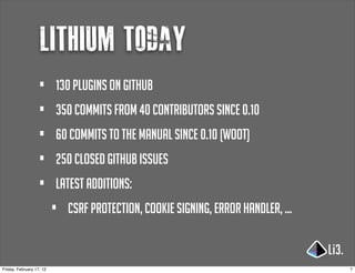 lithium today
                   •      130 plugins on github
                   •      350 commits from 40 contributors since 0.10
                   •      60 commits to the manual since 0.10 (woot)
                   •      250 closed github issues
                   •      latest additions:
                          •   csrf protection, cookie signing, error handler, ...


Friday, February 17, 12                                                             7
 