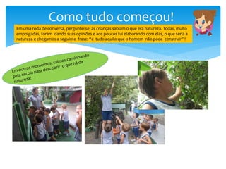 Como tudo começou!
Em uma roda de conversa, perguntei se as crianças sabiam o que era natureza. Todas, muito
empolgadas, foram dando suas opiniões e aos poucos fui elaborando com elas, o que seria a
natureza e chegamos a seguinte frase: “é tudo aquilo que o homem não pode construir” !
 
