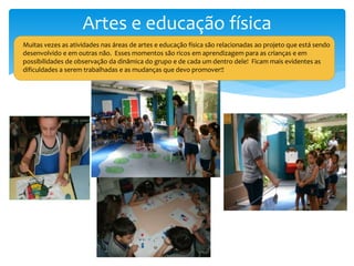 Artes e educação física
Muitas vezes as atividades nas áreas de artes e educação física são relacionadas ao projeto que está sendo
desenvolvido e em outras não. Esses momentos são ricos em aprendizagem para as crianças e em
possibilidades de observação da dinâmica do grupo e de cada um dentro dele! Ficam mais evidentes as
dificuldades a serem trabalhadas e as mudanças que devo promover!!
 