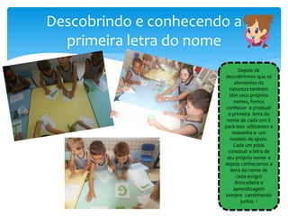 Descobrindo e conhecendo a
primeira letra do nome
Depois de
descobrirmos que os
elementos da
natureza também
têm seus próprios
nomes, fomos
conhecer e produzir
a primeira letra do
nome de cada um! E
para isso utilizamos a
massinha e um
modelo de apoio.
Cada um pôde
construir a letra de
seu próprio nome e
depois conhecemos a
letra do nome de
cada amigo!
Brincadeira e
aprendizagem
sempre caminhando
juntas !
 