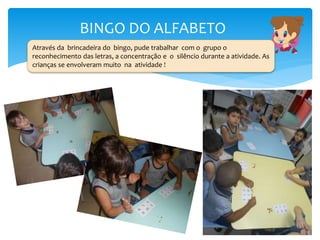 BINGO DO ALFABETO
Através da brincadeira do bingo, pude trabalhar com o grupo o
reconhecimento das letras, a concentração e o silêncio durante a atividade. As
crianças se envolveram muito na atividade !
 