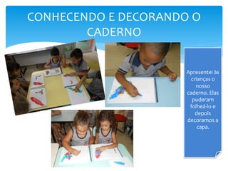CONHECENDO E DECORANDO O
CADERNO
Apresentei às
crianças o
nosso
caderno. Elas
puderam
folheá-lo e
depois
decoramos a
capa.
 