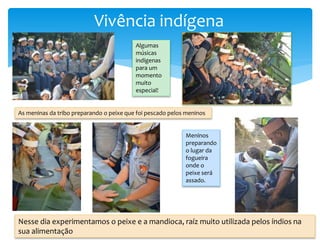 Vivência indígena
Algumas
músicas
indígenas
para um
momento
muito
especial!
As meninas da tribo preparando o peixe que foi pescado pelos meninos
Meninos
preparando
o lugar da
fogueira
onde o
peixe será
assado.
Nesse dia experimentamos o peixe e a mandioca, raíz muito utilizada pelos índios na
sua alimentação
 