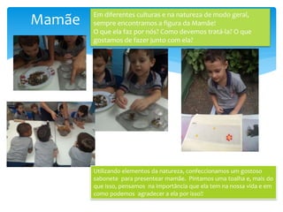 Mamãe Em diferentes culturas e na natureza de modo geral,
sempre encontramos a figura da Mamãe!
O que ela faz por nós? Como devemos tratá-la? O que
gostamos de fazer junto com ela?
Utilizando elementos da natureza, confeccionamos um gostoso
sabonete para presentear mamãe. Pintamos uma toalha e, mais do
que isso, pensamos na importância que ela tem na nossa vida e em
como podemos agradecer a ela por isso!!
 