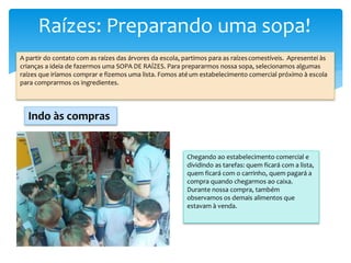 Raízes: Preparando uma sopa!
A partir do contato com as raízes das árvores da escola, partimos para as raízescomestíveis. Apresentei às
crianças a ideia de fazermos uma SOPA DE RAÍZES. Para prepararmos nossa sopa, selecionamos algumas
raízes que iríamos comprar e fizemos uma lista. Fomos atéum estabelecimento comercial próximo à escola
para comprarmos os ingredientes.
Chegando ao estabelecimento comercial e
dividindo as tarefas: quem ficará com a lista,
quem ficará com o carrinho, quem pagará a
compra quando chegarmos ao caixa.
Durante nossa compra, também
observamos os demais alimentos que
estavam à venda.
Indo às compras
 