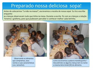 Preparado nossa deliciosa sopa!
Antes de colocarmos “a mão na massa”, escrevemos a receita de nossa sopa! Eu fui a escriba
enquanto
as crianças observavam tudo que tinha na mesa. Durante a escrita fiz com as crianças a relação
fonema x grafema, para que pudessem perceber e conhecer melhor cada letrinha.
Observando os alimentos
que compramos, seus
nomes e suas características
(cor, tamanho).
Como escrevemos a palavra mandioquinha ?
Descobrindo se alguma criança tem no nome
a mesma letra inicial (M) do alimento.
 