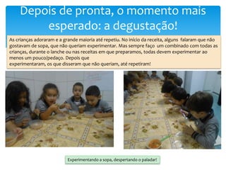 Depois de pronta, o momento mais
esperado: a degustação!
As crianças adoraram e a grande maioria até repetiu. No início da receita, alguns falaram que não
gostavam de sopa, que não queriam experimentar. Mas sempre faço um combinado com todas as
crianças, durante o lanche ou nas receitas em que preparamos, todas devem experimentar ao
menos um pouco/pedaço. Depois que
experimentaram, os que disseram que não queriam, até repetiram!
Experimentando a sopa, despertando o paladar!
 