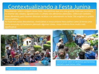 Contextualizando a Festa Junina
Pesquisando sobre a origem dessa festa descobrimos que era uma grande festa que acontecia
no interior das cidades, agradecendo a colheita dos alimentos plantados. Utilizavam também,
esses alimentos para fazerem diversas receitas e as saboreavam na festa. Daí surgiram os pratos
típicos juninos.
Ao fazermos essas descobertas, vivenciamos a nossa própria festa junina! Como já temos uma
horta na escola e já havíamos plantado algumas coisas, nossa vivência ficou muito mais
significativa!
Preparando a turma para a colheita!
Conversando sobre os alimentos que havíamos
plantado e qual iremos colher.
 