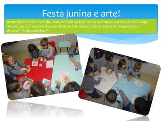 Festa junina e arte!
Dentro do contexto da festa junina também apresentamos às crianças o artista Alfredo Volpi.
As crianças conheceram diversas obras de arte desse artista e realizaram a reprodução
de uma: “ As Banderinhas”!
 