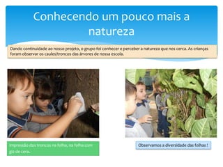 Conhecendo um pouco mais a
natureza
Dando continuidade ao nosso projeto, o grupo foi conhecer e perceber a natureza que nos cerca. As crianças
foram observar os caules/troncos das árvores de nossa escola.
Impressão dos troncos na folha, na folha com
giz de cera.
Observamos a diversidade das folhas !
 
