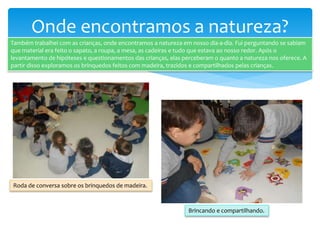 Onde encontramos a natureza?
Também trabalhei com as crianças, onde encontramos a natureza em nosso dia-a-dia. Fui perguntando se sabiam
que material era feito o sapato, a roupa, a mesa, as cadeiras e tudo que estava ao nosso redor. Após o
levantamento de hipóteses e questionamentos das crianças, elas perceberam o quanto a natureza nos oferece. A
partir disso exploramos os brinquedos feitos com madeira, trazidos e compartilhados pelas crianças.
Roda de conversa sobre os brinquedos de madeira.
Brincando e compartilhando.
 