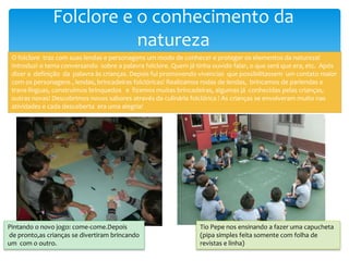 Folclore e o conhecimento da
natureza
O folclore traz com suas lendas e personagens um modo de conhecer e proteger os elementos da natureza!
Introduzi o tema conversando sobre a palavra folclore. Quem já tinha ouvido falar, o que será que era, etc. Após
dizer a definição da palavra às crianças. Depois fui promovendo vivencias que possibilitassem um contato maior
com os personagens , lendas, brincadeiras folclóricas! Realizamos rodas de lendas, brincamos de parlendas e
trava-línguas, construímos brinquedos e fizemos muitas brincadeiras, algumas já conhecidas pelas crianças,
outras novas! Descobrimos novos sabores através da culinária folclórica ! As crianças se envolveram muito nas
atividades e cada descoberta era uma alegria!
Pintando o novo jogo: come-come.Depois
de pronto,as crianças se divertiram brincando
um com o outro.
Tio Pepe nos ensinando a fazer uma capucheta
(pipa simples feita somente com folha de
revistas e linha)
 