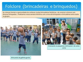 Folclore (brincadeiras e brinquedos)
As crianças tiveram a oportunidade de conhecer muitas brincadeiras folclóricas , de construir e brincar com
diversos brinquedos . Finalizamos nossa semana folclórica com a troca de brinquedos e brincadeiras entre todos
os grupos .
Brincando de galinha gorda
Ensinando os pequenos a brincarem de come-
come
 