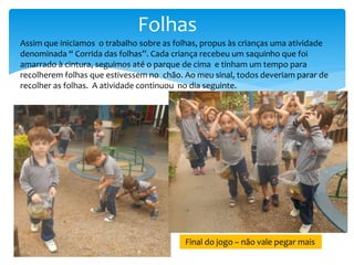 Folhas
Assim que iniciamos o trabalho sobre as folhas, propus às crianças uma atividade
denominada “ Corrida das folhas”. Cada criança recebeu um saquinho que foi
amarrado à cintura, seguimos até o parque de cima e tinham um tempo para
recolherem folhas que estivessem no chão. Ao meu sinal, todos deveriam parar de
recolher as folhas. A atividade continuou no dia seguinte.
Final do jogo – não vale pegar mais
 