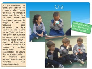 CháUm dos benefícios das
folhas que também foi
explorado pelas crianças
foi o chá. As crianças já
conheciam alguns tipos
de chás, porém não
imaginavam que antes de
chegar a ser um
‘saquinho’ para
colocarmos na água
quente, o chá é uma
planta (folha ou flor) e
que pode ser cultivada
em nossas casas, tendo
muito ou pouco espaço.
Com o chá despertamos
os sentidos do olfato e o
paladar e também
conhecemos as
propriedades de alguns
chás para nossa saúde !!
Um incentivo para
sermos consumidores de
alimentos mais
naturais/saudáveis.
 