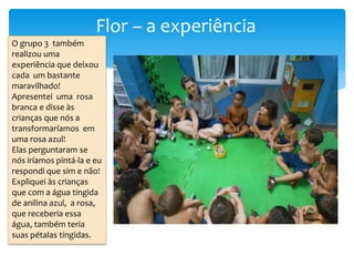 Flor – a experiência
O grupo 3 também
realizou uma
experiência que deixou
cada um bastante
maravilhado!
Apresentei uma rosa
branca e disse às
crianças que nós a
transformaríamos em
uma rosa azul!
Elas perguntaram se
nós iríamos pintá-la e eu
respondi que sim e não!
Expliquei às crianças
que com a água tingida
de anilina azul, a rosa,
que receberia essa
água, também teria
suas pétalas tingidas.
 